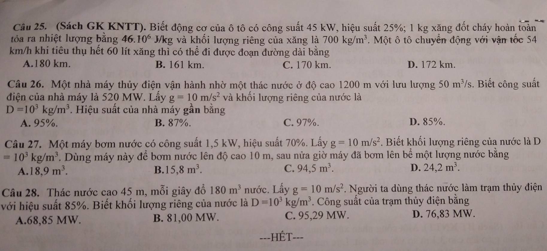 (Sách GK KNTT). Biết động cơ của ô tô có công suất 45 kW, hiệu suất 25%; 1 kg xăng đốt cháy hoàn toàn
tỏa ra nhiệt lượng bằng 46.10^6 J/kg và khối lượng riêng của xăng là 700kg/m^3. Một ô tô chuyển động với vận tốc 54
km/h khi tiêu thụ hết 60 lít xăng thì có thể đi được đoạn đường dài bằng
A.180 km. B. 161 km. C. 170 km. D. 172 km.
Câu 26. Một nhà máy thủy điện vận hành nhờ một thác nước ở độ cao 1200 m với lưu lượng 50m^3/s :. Biết công suất
điện của nhà máy là 520 MW. Lấy g=10m/s^2 và khối lượng riêng của nước là
D=10^3kg/m^3. Hiệu suất của nhà máy gần bằng
A. 95%. B. 87%. C. 97%. D. 85%.
Câu 27. Một máy bơm nước có công suất 1,5 kW, hiệu suất 70%. Lấy g=10m/s^2. Biết khối lượng riêng của nước là D
=10^3kg/m^3. Dùng máy này để bơm nước lên độ cao 10 m, sau nửa giờ máy đã bơm lên bể một lượng nước bằng
A. 18,9m^3. B. 15,8m^3. C. 94,5m^3. D. 24,2m^3.
Câu 28. Thác nước cao 45 m, mỗi giây đồ 180m^3 nước. Lấy g=10m/s^2 * Người ta dùng thác nước làm trạm thủy điện
với hiệu suất 85%. Biết khối lượng riêng của nước là D=10^3kg/m^3 Công suất của trạm thủy điện bằng
A.68,85 MW. B. 81,00 MW.
C. 95,29 MW. D. 76,83 MW.
==-HÉT---