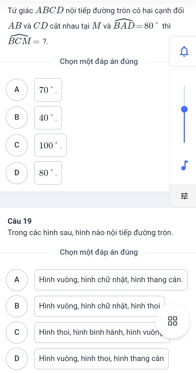 Tứ giác ABCD nội tiếp đường tròn có hai cạnh đối
AB và CD cắt nhau tại M và widehat BAD=80° thì
widehat BCM= ?.
Chọn một đáp án đúng
A 70°.
B 40°.
C 100°.
D 80°. 
Câu 19
Trong các hình sau, hình nào nội tiếp đường tròn.
Chọn một đáp án đúng
A Hình vuông, hình chữ nhật, hình thang cân.
B Hình vuông, hình chữ nhật, hình thoi
C Hình thoi, hình bình hành, hình vuông
D Hình vuông, hình thoi, hình thang cân