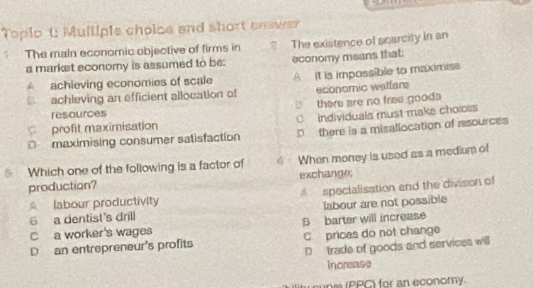 Topio t Mullipie choice and short answer
The main economic objective of firms in 2 The existence of scarcity In an
a market economy is assumed to be: economy means that;
achieving economies of scale A It is impossible to maximisa
achieving an efficient allocation of economic welfar
resources B there are no free goods 
profit maximisation C individuals must make choices
D maximising consumer satisfaction D there is a misallocation of resources
Which one of the following is a factor of * When money is used as a medium of
production? exchange;
labour productivity specialisation and the division of
6 a dentist's drill labour are not possible
C a worker's wages B barter will increase
D an entrepreneur's profits C prices do not change
D trade of goods and services will
increase
cupr (PPC) for an economy