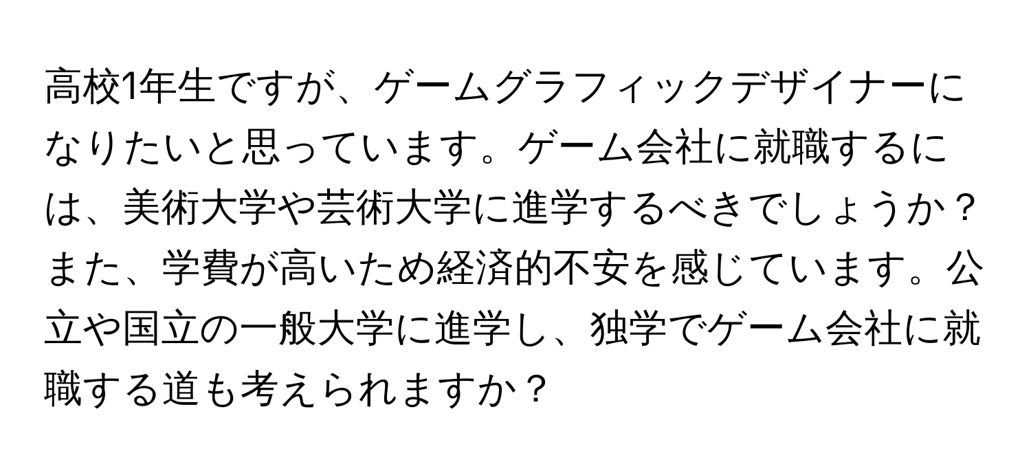 高校1年生ですが、ゲームグラフィックデザイナーになりたいと思っています。ゲーム会社に就職するには、美術大学や芸術大学に進学するべきでしょうか？また、学費が高いため経済的不安を感じています。公立や国立の一般大学に進学し、独学でゲーム会社に就職する道も考えられますか？