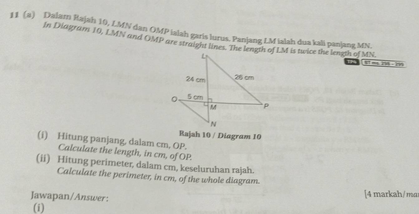 11 (a) Dalam Rajah 10, LMN dan OMP ialah garis lurus. Panjang LM ialah dua kali panjang MN. 
In Diagram 10, LMN and OMP are straight lines. The length of LM is twice the length of MN. 
TP4 BT ms. 298 - 299
Rajah 10 / Diagram 10 
(i) Hitung panjang, dalam cm, OP. 
Calculate the length, in cm, of OP. 
(ii) Hitung perimeter, dalam cm, keseluruhan rajah. 
Calculate the perimeter, in cm, of the whole diagram. 
Jawapan/Answer: 
[4 markah/mai 
(i)