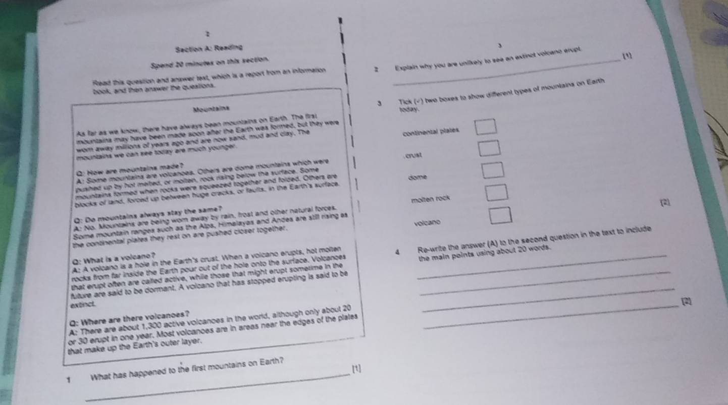 Reading
[]
Spend 20 minutex on this section. 、
Read this question and anawer lext, which is a report from an information 2 Explain why you are unilikely to see an extinct volcano erupt.
book, and then anawer the questions.
3 Tick (√) two boxes to show different types of mountains on Earth
Mountains today .
As far as we know, there have always been mountains on Earth. The firs
mbuntains may have been made spon after the Earth was formed, but they were
wom away millions of years ago and are now sand, mud and clay. The
mountains we can see today ere much younger . continental plates
A: Some mountains are volcanoes. Others are dome mountains which were crust
Q: How are mountains made?
pushed up by hot meited, or molten, rock rising below the surface. Some
mountains formed when rocks were squeezed together and folded. Others are
dome
blocks of land, forced up between huge cracks, or faults, in the Earth's surface.
A: No. Mountains are being worn away by rain, frost and other natural forces. molten rock
2
Q: Do mountains always stay the same?
Some mountain ranges such as the Alps, Himalayas and Andes are still rising as
the continental plates they rest on are pushed closer together. volcano
rocks from far inside the Earth pour out of the hole onto the surface. Volcances 4 Re-write the answer (A) to the second question in the text to include
Q: What is a volcano?
A: A volcano is a hole in the Earth's crust. When a volcano erupts, hot molten
that erupt often are called active, while those that might erupt sometime in the _the main points using about 20 words.
future are said to be dormant. A volcano that has stopped erupting is said to be
extincl.
_
Q: Where are there volcanoes?
A: There are about 1,300 active volcanoes in the world, although only about 20
or 30 erupt in one year. Most volcances are in areas near the edges of the plates
_
that make up the Earth's outer layer.
_
[1]
1 What has happened to the first mountains on Earth?