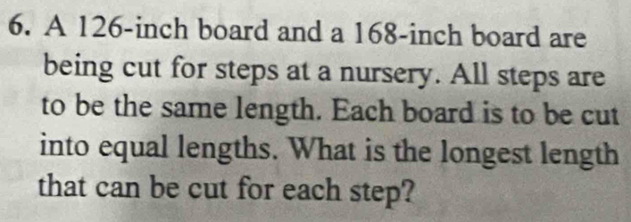 A 126-inch board and a 168-inch board are 
being cut for steps at a nursery. All steps are 
to be the same length. Each board is to be cut 
into equal lengths. What is the longest length 
that can be cut for each step?