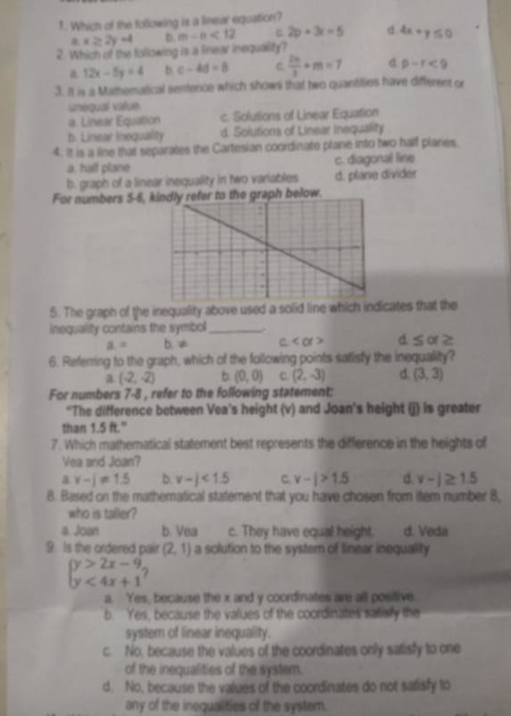 Which of the following is a linear equation?
a x≥ 2y+4 b. m-n<12</tex> C 2p+3r=5 d 4x+y≤ 0
2. Which of the following is a linear inequality?
a 12x-5y=4 b c-4d=8  2m/3 +m=7 d. p-r<9</tex>
3. It is a Mathematical sentence which shows that two quantities have different or
unéqual value.
a. Linear Equation c. Solutions of Linear Equation
b. Linear Inequality d. Solutions of Linear Inequality
4. It is a line that separates the Cartesian coordinate plane into two half plaries.
a. hall plane c. diagonal line
b. graph of a linear inequality in two variables d. plane divider
For numbers 5-6, kindly refer to the graph below.
5. The graph of the inequality above used a solid line which indicates that the
inequality contains the symbol_
a= b. ≠ C d. ≤ of≥
6. Referring to the graph, which of the following points satisfy the inequality?
a. (-2,-2) b. (0,0) C. (2,-3) d. (3,3)
For numbers 7-8 , refer to the following statement:
*The difference between Vea's height (v) and Joan's height (j) is greater
than 1.5 ft."
7. Which mathematical statement best represents the difference in the heights of
Vea and Joan?
a v-i!= 1.5 b. v-j<1.5 C. v-|>1.5 d v-j≥ 1.5
8. Based on the mathematical statement that you have chosen from iter number 8,
who is taller?
a. Joan b. Vea c. They have equal height. d. Veda
9. Is the ordered pair (2,1) a solution to the system of linear inequality
beginarrayl y>2x-9 y<4x+1endarray.
a. Yes, because the x and y coordinates are all positive.
b. Yes, because the values of the coordinates satisfy the
system of linear inequality.
c. No, because the values of the coordinates only satisfy to one
of the inequalities of the system.
d. No, because the values of the coordinates do not satisfy to
any of the inequalities of the system.