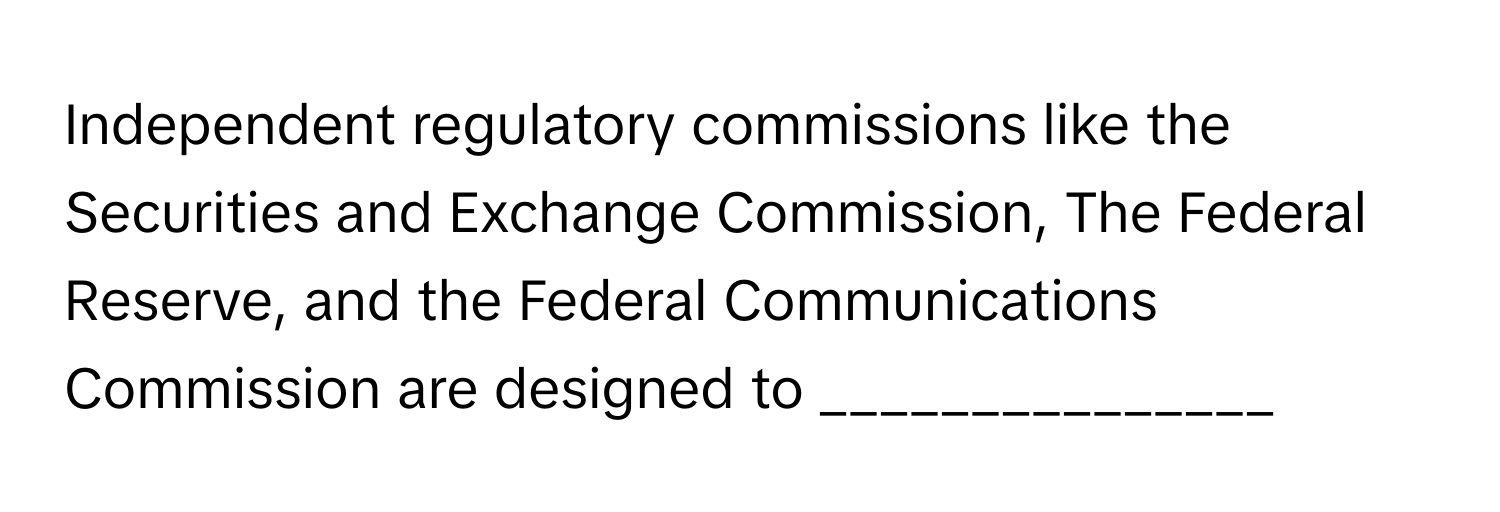 Independent regulatory commissions like the Securities and Exchange Commission, The Federal Reserve, and the Federal Communications Commission are designed to _______________