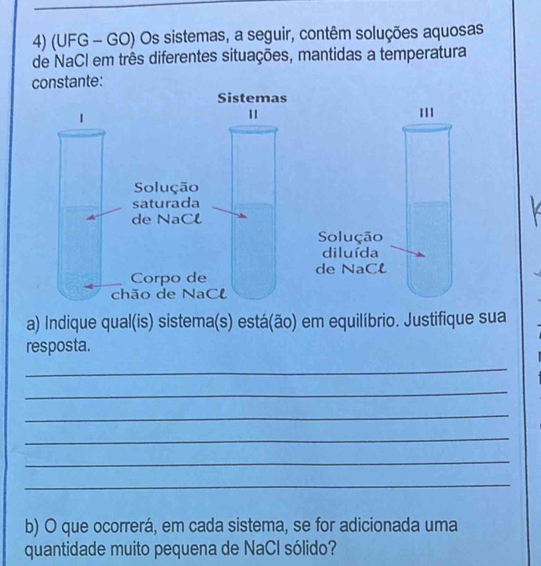 (UFG - GO) Os sistemas, a seguir, contêm soluções aquosas 
de NaCI em três diferentes situações, mantidas a temperatura 
constante: 
Solução 
diluída 
de NaCl 
a) Indique qual(is) sistema(s) está(ão) em equilíbrio. Justifique sua 
resposta. 
_ 
_ 
_ 
_ 
_ 
_ 
b) O que ocorrerá, em cada sistema, se for adicionada uma 
quantidade muito pequena de NaCl sólido?