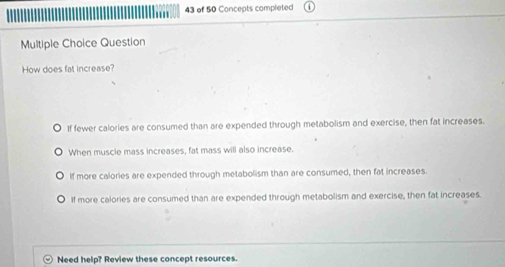 of 50 Concepts completed
Multiple Choice Question
How does fat increase?
If fewer calories are consumed than are expended through metabolism and exercise, then fat increases.
When muscle mass increases, fat mass will also increase.
If more calories are expended through metabolism than are consumed, then fat increases.
If more calories are consumed than are expended through metabolism and exercise, then fat increases.
Need help? Review these concept resources.