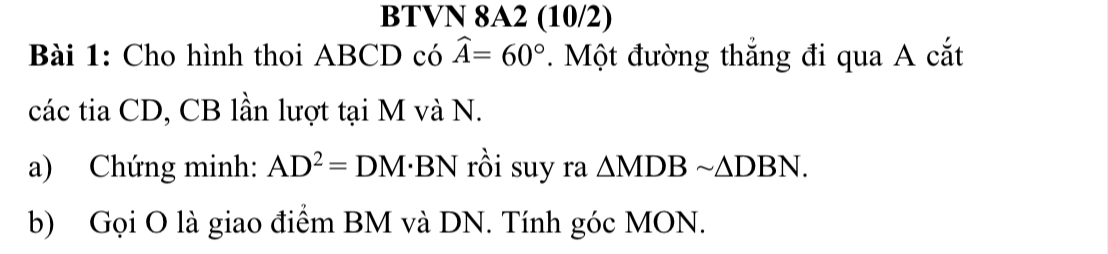 BTVN 8A2 (10/2) 
Bài 1: Cho hình thoi ABCD có widehat A=60°. Một đường thắng đi qua A cắt 
các tia CD, CB lần lượt tại M và N. 
a) Chứng minh: AD^2=DM· BN rồi suy ra △ MDBsim △ DBN. 
b) Gọi O là giao điểm BM và DN. Tính góc MON.