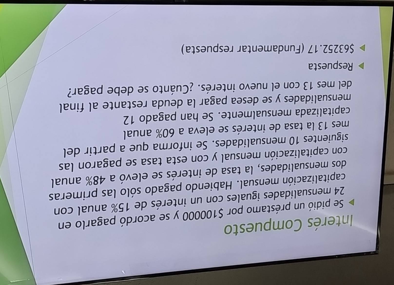 Interés Compuesto 
Se pidió un préstamo por $100000 y se acordó pagarlo en
24 mensualidades iguales con un interés de 15% anual con 
capitalización mensual. Habiendo pagado sólo las primeras 
dos mensualidades, la tasa de interés se elevó a 48% anual 
con capitalización mensual y con esta tasa se pagaron las 
siguientes 10 mensualidades. Se informa que a partir del 
mes 13 la tasa de interés se eleva a 60% anual 
capitalizada mensualmente. Se han pagado 12
mensualidades y se desea pagar la deuda restante al final 
del mes 13 con el nuevo interés. ¿Cuánto se debe pagar? 
Respuesta
$63252.17 (Fundamentar respuesta)