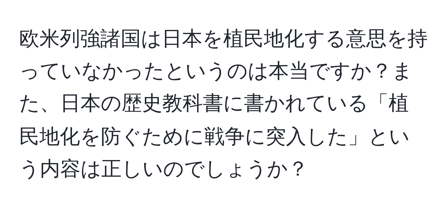 欧米列強諸国は日本を植民地化する意思を持っていなかったというのは本当ですか？また、日本の歴史教科書に書かれている「植民地化を防ぐために戦争に突入した」という内容は正しいのでしょうか？