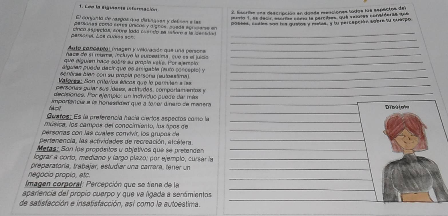 Lee la siguiente información
2. Escribe una descripción en donde menciones todos los aspectos del
punto 1, es decir, escribe cómo te percibes, qué valores consideras que
El conjunto de rasgos que distinguen y definen a las
posees, cuáles son tus gustos y metas, y tu percepción sobre tu cuerpo,
personas como seres únicos y dignos, puede agruparse en
cinco aspectos; sobre todo cuando se refiere a la identidad_
_
personal. Los cuáles son.
Auto concepto: Imagen y valoración que una persona
_
hace de sí misma; incluye la autoestima, que es el juicio_
que alguien hace sobre su propia valía. Por ejempio:_
alguien puede decir que es amigable (auto concepto) y_
sentirse bien con su propia persona (autoestima)_
Valores: Son criterios éticos que le permiten a las
personas guiar sus ideas, actitudes, comportamientos y
_
decisiones. Por ejemplo: un individuo puede dar más
_
importancia a la honestidad que a tener dinero de manera_
_
fácil. Dibújate
Gustos: Es la preferencia hacia ciertos aspectos como la_
música, los campos del conocimiento, los tipos de
_
personas con las cuales convivir, los grupos de
_
pertenencia, las actividades de recreación, etcétera.
Metas: Son los propósitos u objetivos que se pretenden_
lograr a corto, mediano y largo plazo; por ejemplo, cursar la_
preparatoria, trabajar, estudiar una carrera, tener un_
_
negocio propio, etc.
_
Imagen corporal: Percepción que se tiene de la
apariencia del propio cuerpo y que va ligada a sentimientos
de satisfacción e insatisfacción, así como la autoestima.
_