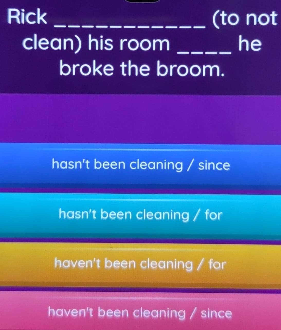 Rick _(to not
clean) his room _he
broke the broom.
hasn't been cleaning / since
hasn't been cleaning / for
haven't been cleaning / for
haven't been cleaning / since