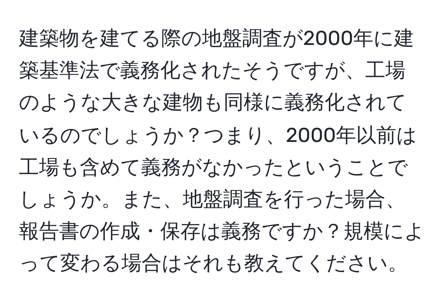 建築物を建てる際の地盤調査が2000年に建築基準法で義務化されたそうですが、工場のような大きな建物も同様に義務化されているのでしょうか？つまり、2000年以前は工場も含めて義務がなかったということでしょうか。また、地盤調査を行った場合、報告書の作成・保存は義務ですか？規模によって変わる場合はそれも教えてください。