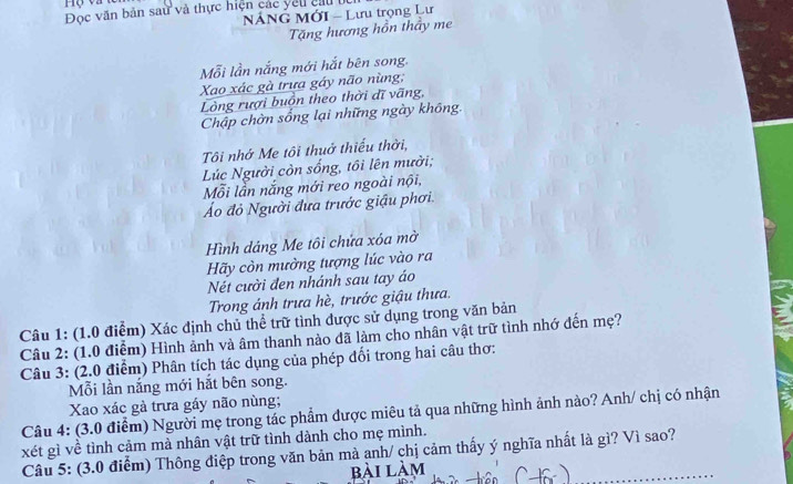 Đọc văn bản sau và thực hiện các yếu cầu bù 
NÁNG MớI - Lưu trọng Lư 
Tặng hương hồn thầy me 
Mỗi lần nắng mới hắt bên song. 
Xao xác gà trưa gáy não nùng; 
Lòng rượi buồn theo thời dĩ vãng, 
Chập chờn sống lại những ngày không. 
Tôi nhớ Me tôi thuở thiểu thời, 
Lúc Người còn sống, tôi lên mười; 
Mỗi lần nắng mới reo ngoài nội, 
Áo đỏ Người đưa trước giậu phơi. 
Hình dáng Me tôi chứa xóa mờ 
Hãy còn mường tượng lúc vào ra 
Nét cười đen nhánh sau tay áo 
Trong ánh trưa hè, trước giậu thưa. 
Câu 1: (1.0 điểm) Xác định chủ thể trữ tình được sử dụng trong văn bản 
Câu 2: (1.0 điểm) Hình ảnh và âm thanh nào đã làm cho nhân vật trữ tình nhớ đến mẹ? 
Câu 3: (2.0 điểm) Phân tích tác dụng của phép đổi trong hai câu thơ: 
Mỗi lần nắng mới hắt bên song. 
Xao xác gà trưa gáy não nùng; 
Câu 4: (3.0 điểm) Người mẹ trong tác phẩm được miêu tả qua những hình ảnh nào? Anh/ chị có nhận 
xét gì về tình cảm mà nhân vật trữ tình dành cho mẹ mình. 
Câu 5: (3.0 điểm) Thông điệp trong văn bản mà anh/ chị cảm thấy ý nghĩa nhất là gì? Vì sao? 
bài làm