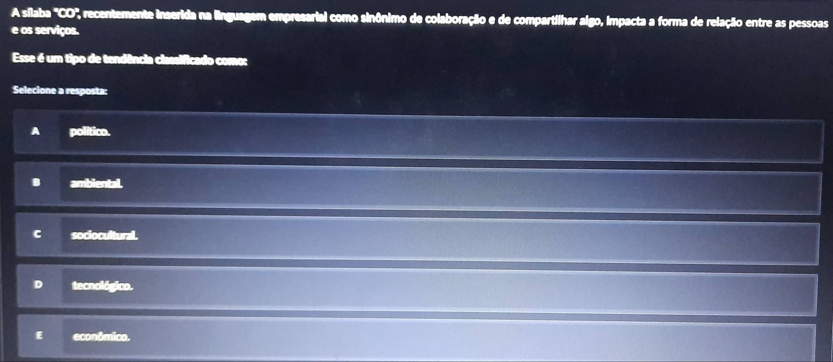 A sílaba 'CO', recentemente inserida na linguagem empresarial como sinônimo de colaboração e de compartilhar algo, impacta a forma de relação entre as pessoas
e os serviços.
Esse é um tipo de tendência classificado como:
Selecione a resposta:
A político.
B ambiental.
C sociocultural.
D tecnológico.
E econômico,