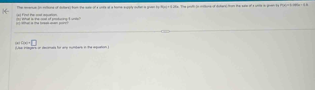 The revenue (in millions of dollars) from the sale of x units at a home supply outlet is given by R(x)=0.26x The profit (in millions of dollars) from the sale of x units is given by P(x)=0.085x-0.8
(a) Find the cost equation. 
(b) What is the cost of producing 5 units? 
(c) What is the break-even point? 
(a) C(x)=□
(Use integers or decimals for any numbers in the equation.)