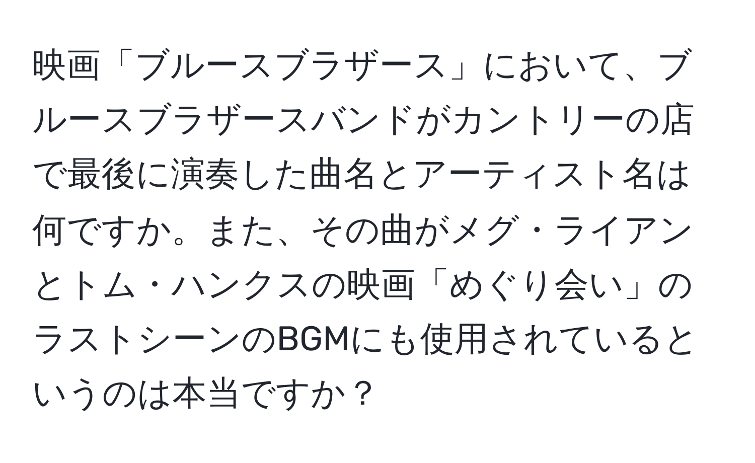 映画「ブルースブラザース」において、ブルースブラザースバンドがカントリーの店で最後に演奏した曲名とアーティスト名は何ですか。また、その曲がメグ・ライアンとトム・ハンクスの映画「めぐり会い」のラストシーンのBGMにも使用されているというのは本当ですか？