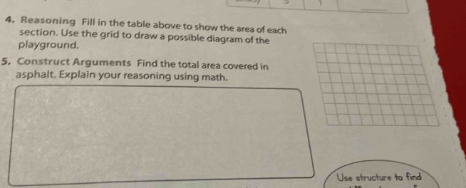 Reasoning Fill in the table above to show the area of each 
section. Use the grid to draw a possible diagram of the 
playground. 
5. Construct Arguments Find the total area covered in 
asphalt. Explain your reasoning using math. 
Use structure to find