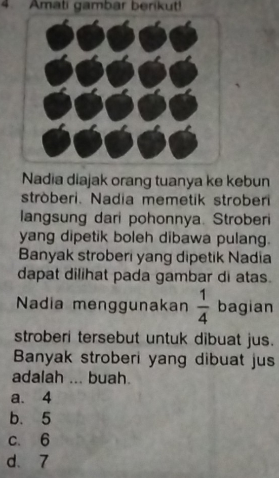 Amati gambar berikut!
Nadia diajak orang tuanya ke kebun
ströberi. Nadia memetik stroberi
langsung dari pohonnya. Stroberi
yang dipetik boleh dibawa pulang.
Banyak stroberi yang dipetik Nadia
dapat dilihat pada gambar di atas.
Nadia menggunakan  1/4  bagian
stroberi tersebut untuk dibuat jus.
Banyak stroberi yang dibuat jus
adalah ... buah.
a. 4
b. 5
c. 6
d、 7