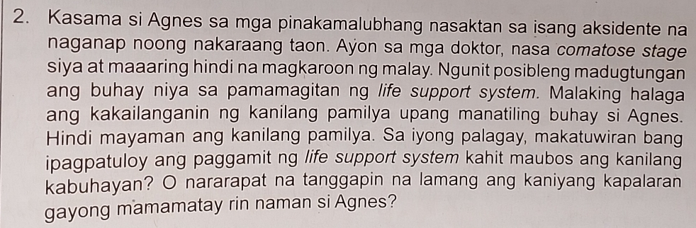 Kasama si Agnes sa mga pinakamalubhang nasaktan sa isang aksidente na 
naganap noong nakaraang taon. Ayon sa mga doktor, nasa comatose stage 
siya at maaaring hindi na magkaroon ng malay. Ngunit posibleng madugtungan 
ang buhay niya sa pamamagitan ng life support system. Malaking halaga 
ang kakailanganin ng kanilang pamilya upang manatiling buhay si Agnes. 
Hindi mayaman ang kanilang pamilya. Sa iyong palagay, makatuwiran bang 
ipagpatuloy ang paggamit ng life support system kahit maubos ang kanilang 
kabuhayan? O nararapat na tanggapin na lamang ang kaniyang kapalaran 
gayong mamamatay rin naman si Agnes?