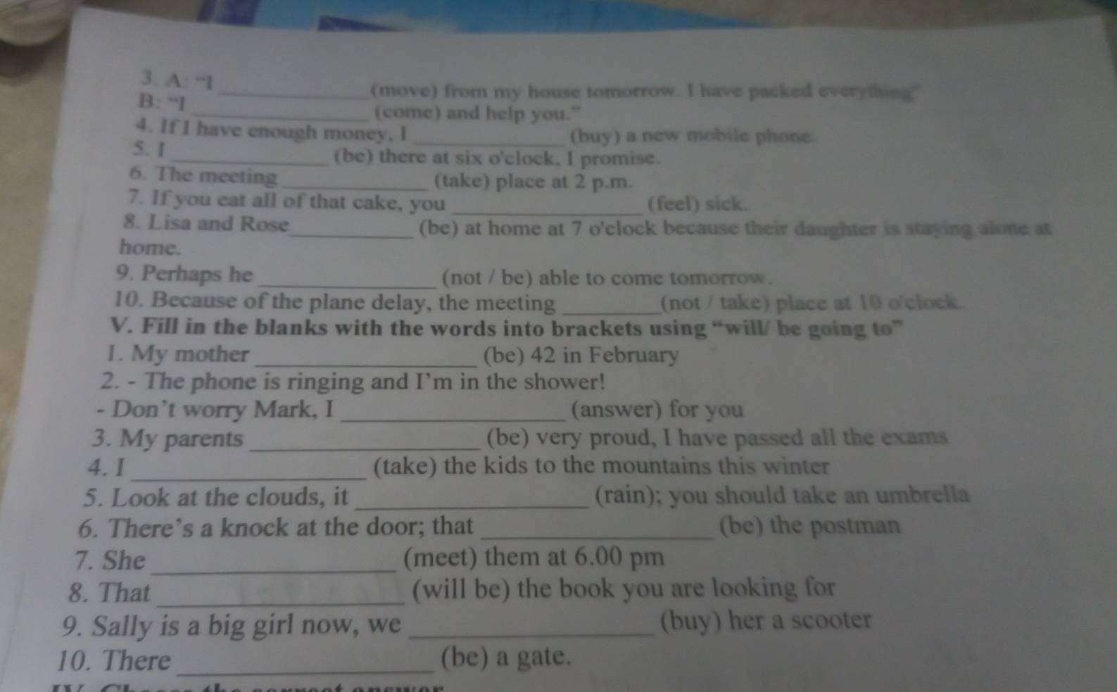 A: “I 
_(move) from my house tomorrow. I have packed everything." 
B: “I 
_(come) and help you.” 
4. If I have enough money. I (buy) a new mobile phone. 
5. I _(be) there at six o'clock, I promise. 
6. The meeting _(take) place at 2 p.m. 
7. If you eat all of that cake, you _(feel) sick. 
8. Lisa and Rose_ (be) at home at 7 o'clock because their daughter is staying alone at 
home. 
9. Perhaps he _(not / be) able to come tomorrow. 
10. Because of the plane delay, the meeting _(not / take) place at 10 o'clock. 
V. Fill in the blanks with the words into brackets using “will/ be going to” 
1. My mother_ (be) 42 in February 
2. - The phone is ringing and I’m in the shower! 
- Don’t worry Mark, I _(answer) for you 
3. My parents _(be) very proud, I have passed all the exams 
4. I_ (take) the kids to the mountains this winter 
5. Look at the clouds, it _(rain); you should take an umbrella 
6. There’s a knock at the door; that _(be) the postman 
7. She_ (meet) them at 6.00 pm 
8. That _(will be) the book you are looking for 
9. Sally is a big girl now, we _(buy) her a scooter 
10. There _(be) a gate.