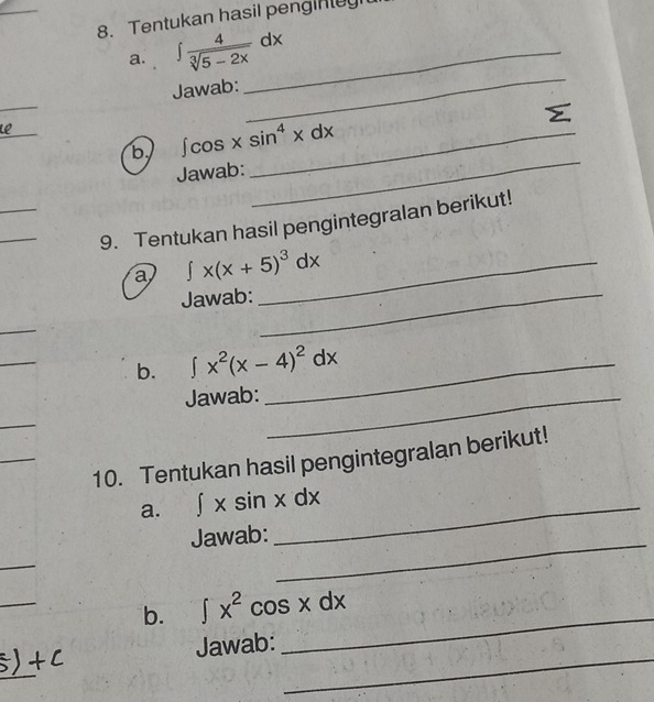 Tentukan hasil penginluy 
a. ∈t  4/sqrt[3](5-2x) dx _ 
_ 
Jawab: 
_ 
E 
Le_ 
b ∈t cos xsin^4xdx _ 
Jawab: 
_ 
_ 
_ 
9. Tentukan hasil pengintegralan berikut! 
a ∈t x(x+5)^3dx _ 
Jawab:_ 
_ 
b. ∈t x^2(x-4)^2dx _ 
Jawab:_ 
10. Tentukan hasil pengintegralan berikut! 
a. ∈t xsin xdx _ 
Jawab: 
_ 
_ 
_ 
_ 
b. ∈t x^2cos xdx
_ 
Jawab: