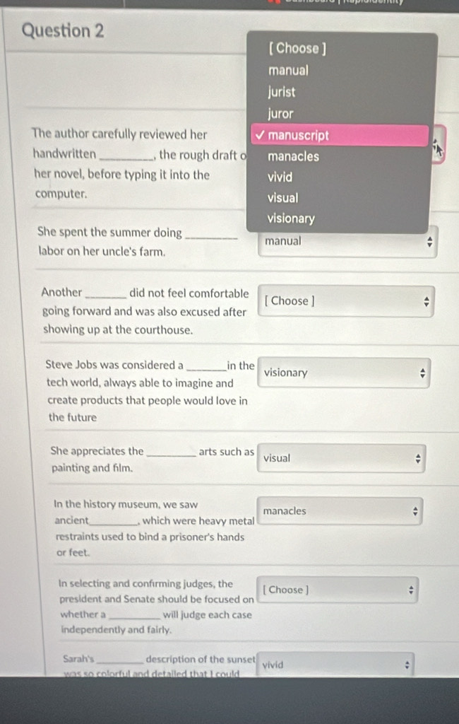 [ Choose ]
manual
jurist
juror
The author carefully reviewed her I manuscript
handwritten _, the rough draft o manacles
her novel, before typing it into the vivid
computer. visual
visionary
She spent the summer doing_
manual ;
labor on her uncle's farm.
Another_ did not feel comfortable [ Choose ]
going forward and was also excused after
showing up at the courthouse.
Steve Jobs was considered a _in the visionary
tech world, always able to imagine and
create products that people would love in
the future
She appreciates the _arts such as visual
painting and film.
In the history museum, we saw manacles
;
ancient_ , which were heavy metal
restraints used to bind a prisoner's hands
or feet.
In selecting and confırming judges, the [ Choose ]
:
president and Senate should be focused on
whether a_ will judge each case
independently and fairly.
Sarah's _description of the sunset yivid
was so colorful and detailed that I could