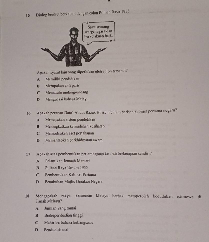Diolog berikut berkaitan dengan calon Pilihan Raya 1955.
Apakah syarat lain yang diperlukan olch calon tersebut?
A Memiliki pendidikan
B Merupakan ahli parti
C Mematuhi undang-undang
D Menguasai bahasa Melayu
16 Apakah peranan Dato" Abdul Razak Hussein dalam barisan kabinet pertama negara?
A Memajukan sistem pendidikan
B Meningkatkan kemudahan kesihatan
C Memodenkan aset pertahanan
D Memantapkan perkhidmatan awam
17 Apakah asas pembentukan perlembagaan ke arah berkerajaan sendiri?
A Pelantikan Jemaah Menteri
B Pilihan Raya Umum 1955
C Pembentukan Kabinet Pertama
D Penubuhan Majlis Gerakan Negara
18 Mengapakah rakyat keturunan Melayu berhak memperoleh kedudukan istimewa di
Tanah Melayu?
A Jumlah yang ramai
B Berkeperibadian tinggi
C Mahir berbahasa kebangsaan
D Penduduk asal