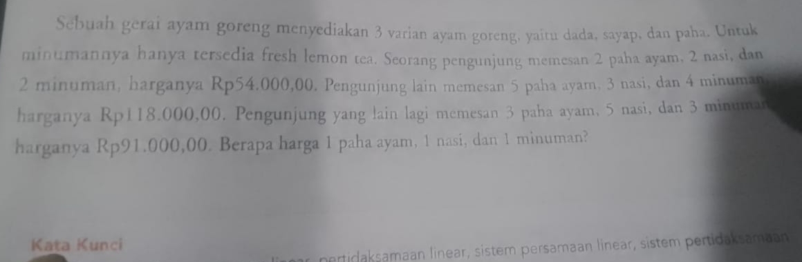 Sebuah gerai ayam goreng menyediakan 3 varian ayam goreng, yaitu dada, sayap, dan paha. Untuk 
minumannya hanya tersedia fresh lemon tea. Seorang pengunjung memesan 2 paha ayam, 2 nasi, dan
2 minuman, harganya Rp54.000,00. Pengunjung lain memesan 5 paha ayam, 3 nasi, dan 4 minuman
harganya Rp118.000,00. Pengunjung yang lain lagi mcmesan 3 paha ayam, 5 nasi, dan 3 minuman
harganya Rp91.000,00. Berapa harga 1 paha ayam, 1 nasi, dan 1 minuman? 
Kata Kunci 
nertidaksamaan linear, sistem persamaan linear, sistem pertidaksamaan