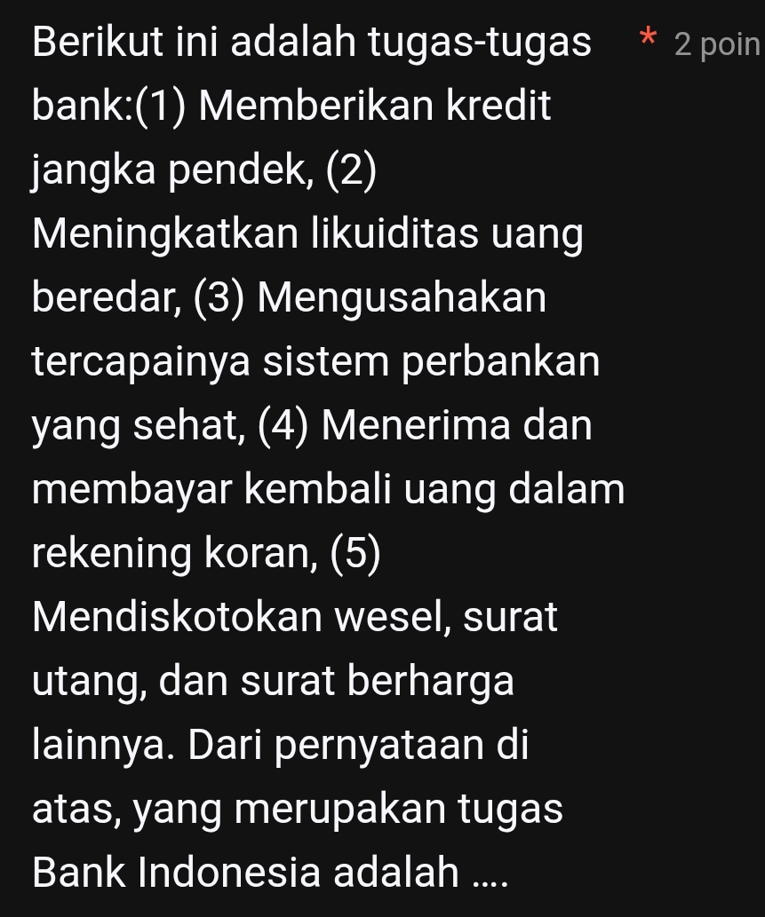 Berikut ini adalah tugas-tugas 2 poin 
bank:(1) Memberikan kredit 
jangka pendek, (2) 
Meningkatkan likuiditas uang 
beredar, (3) Mengusahakan 
tercapainya sistem perbankan 
yang sehat, (4) Menerima dan 
membayar kembali uang dalam 
rekening koran, (5) 
Mendiskotokan wesel, surat 
utang, dan surat berharga 
lainnya. Dari pernyataan di 
atas, yang merupakan tugas 
Bank Indonesia adalah ....