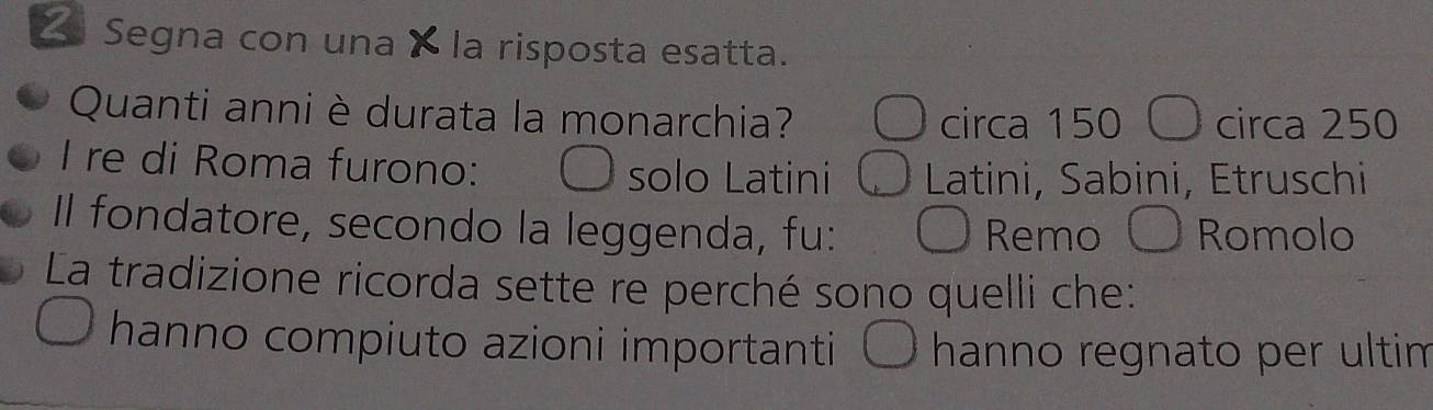 Segna con una a la risposta esatta.
Quanti anni è durata la monarchia? circa 150 〇 circa 250
I re di Roma furono: solo Latini Latini, Sabini, Etruschi
Il fondatore, secondo la leggenda, fu: Remo Romolo
La tradizione ricorda sette re perché sono quelli che:
hanno compiuto azioni importanti hanno regnato per ultim