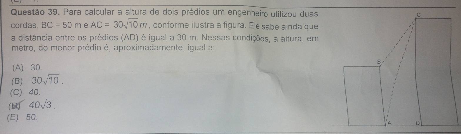 Para calcular a altura de dois prédios um engenheiro utilizou duas
cordas, BC=50m e AC=30sqrt(10)m , conforme ilustra a figura. Ele sabe ainda que
a distância entre os prédios (AD) é igual a 30 m. Nessas condições, a altura, em
metro, do menor prédio é, aproximadamente, igual a:
(A) 30.
(B) 30sqrt(10).
(C) 40.
(D) 40sqrt(3).
(E) 50.