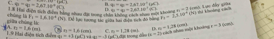 C. q_1=q_2=2,67.10^(-9)(C). ,07.10(mu C). B. q_1=q_2=2,67.10^(-7)(mu C). r_1=2(cm)
D.
1.8 Hai điện tích điểm bằng nhau đặt trong chân không cách nhau một khoảng q_1=q_2=2,67.10^(-7)(C). 
chúng là F_1=1,6.10^(-4)(N) Đ. Để lực tương tác giữa hai điện tích đó bằng F_2=2,5.10^(-4)(N) thì khoảng cách . Lực đẩy giữa
giữa chúng là:
D. r_2=1,28(cm).
A. r_2=1,6(m). B r_2=1,6(cm). C. r_2=1,28 (m). (varepsilon =2) cách nhau một khoảng r=3( cm).
1.9 Hai điện tích điểm q_1=+3(mu C) và q_2=-3 ( C ,đặt trong dầu