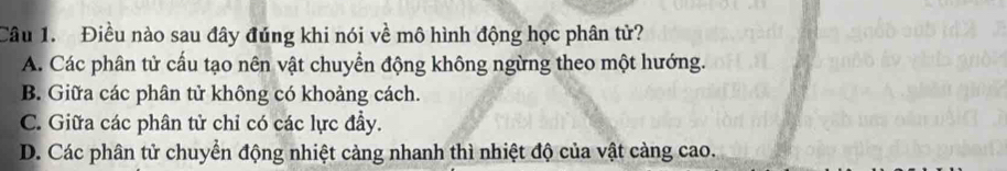 Điều nào sau đây đúng khi nói về mô hình động học phân tử?
A. Các phân tử cấu tạo nên vật chuyển động không ngừng theo một hướng.
B. Giữa các phân tử không có khoảng cách.
C. Giữa các phân tử chỉ có các lực đầy.
D. Các phân tử chuyển động nhiệt cảng nhanh thì nhiệt độ của vật càng cao.