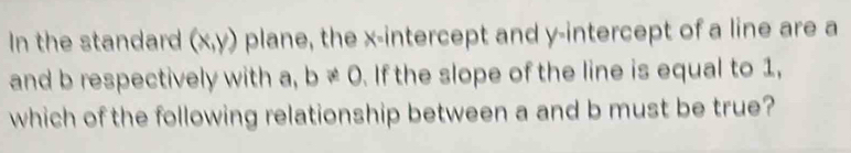 In the standard (x,y) plane, the x-intercept and y-intercept of a line are a
and b respectively with a, b!= 0. If the slope of the line is equal to 1, 
which of the following relationship between a and b must be true?