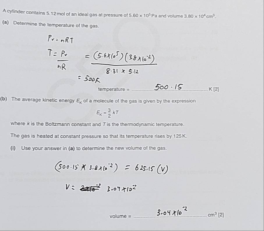 A cylinder contains 5.12mol of an ideal gas at pressure of 5.60* 10^5Pa and volume 3.80* 10^4cm^3. 
(a) Determine the temperature of the gas. 
temperature = _ K[2]
(b) The average kinetic energy E_K of a molecule of the gas is given by the expression
E_K= 3/2 kT
where k is the Boltzmann constant and T is the thermodynamic temperature. 
The gas is heated at constant pressure so that its temperature rises by 125K. 
(i) Use your answer in (a) to determine the new volume of the gas.
volume=
_ cm^3 Ir