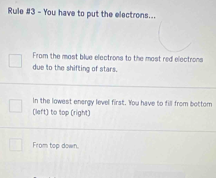 Rule #3 - You have to put the electrons... 
From the most blue electrons to the most red electrons 
due to the shifting of stars. 
In the lowest energy level first. You have to fill from bottom 
(left) to top (right) 
From top down.