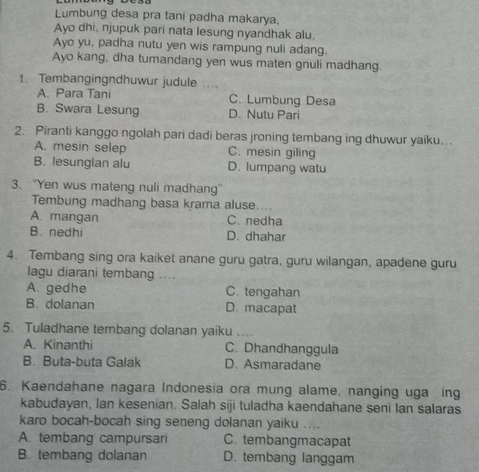 Lumbung desa pra tani padha makarya,
Ayo dhi, njupuk pari nata lesung nyandhak alu,
Ayo yu, padha nutu yen wis rampung nuli adang,
Ayo kang, dha tumandang yen wus maten gnuli madhang.
1. Tembangingndhuwur judule ....
A. Para Tani C. Lumbung Desa
B. Swara Lesung D. Nutu Pari
2. Piranti kanggo ngolah pari dadi beras jroning tembang ing dhuwur yaiku. .
A. mesin selep C. mesin giling
B. lesunglan alu D. lumpang watu
3. "Yen wus mateng nuli madhang'
Tembung madhang basa krama aluse....
A. mangan C. nedha
B. nedhi D. dhahar
4. Tembang sing ora kaiket anane guru gatra, guru wilangan, apadene guru
lagu diarani tembang ....
A. gedhe C. tengahan
B. dolanan D. macapat
5. Tuladhane tembang dolanan yaiku ....
A. Kinanthi C. Dhandhanggula
B. Buta-buta Galak D. Asmaradane
6. Kaendahane nagara Indonesia ora mung alame, nanging uga ing
kabudayan, Ian kesenian. Salah siji tuladha kaendahane seni lan salaras
karo bocah-bocah sing seneng dolanan yaiku ....
A. tembang campursari C. tembangmacapat
B. tembang dolanan D. tembang langgam