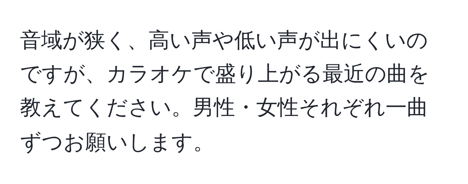 音域が狭く、高い声や低い声が出にくいのですが、カラオケで盛り上がる最近の曲を教えてください。男性・女性それぞれ一曲ずつお願いします。