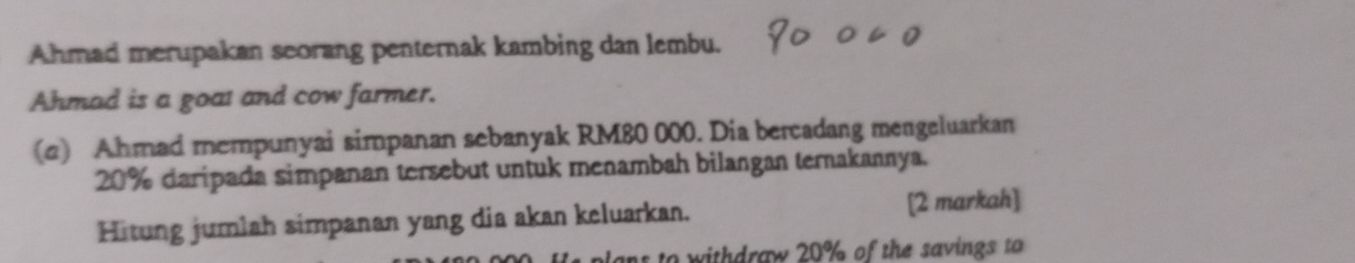 Ahmad merupakan seorang penternak kambing dan lembu. 
Ahmad is a goat and cow farmer. 
(c) Ahmad mempunyai simpanan sebanyak RM80 000. Dia bercadang mengeluarkan
20% daripada simpanan tersebut untuk menambah bilangan ternakannya. 
Hitung jumlah simpanan yang dia akan keluarkan. [2 markah] 
ans to withdraw 20% of the savings to