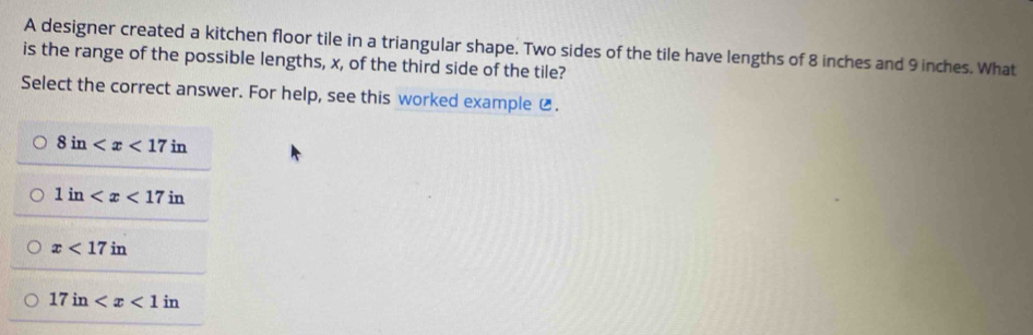 A designer created a kitchen floor tile in a triangular shape. Two sides of the tile have lengths of 8 inches and 9 inches. What
is the range of the possible lengths, x, of the third side of the tile?
Select the correct answer. For help, see this worked example ⑫.
8in
1in
x<17in</tex>
17in