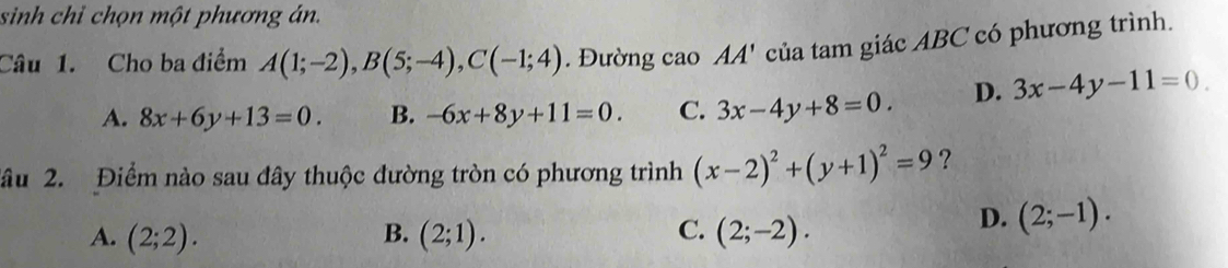 sinh chỉ chọn một phương án.
Câu 1. Cho ba điểm A(1;-2), B(5;-4), C(-1;4). Đường cao AA' của tam giác ABC có phương trình.
A. 8x+6y+13=0. B. -6x+8y+11=0. C. 3x-4y+8=0. D. 3x-4y-11=0. 
lâu 2. Điểm nào sau đây thuộc đường tròn có phương trình (x-2)^2+(y+1)^2=9 ?
B.
C.
A. (2;2). (2;1). (2;-2).
D. (2;-1).