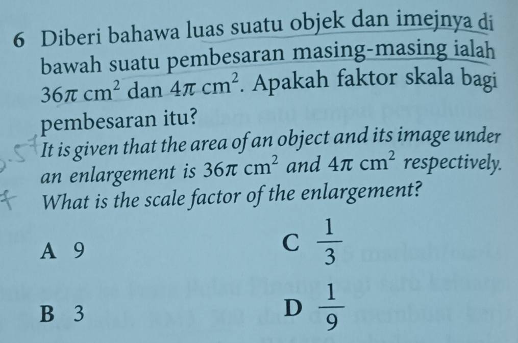 Diberi bahawa luas suatu objek dan imejnya di
bawah suatu pembesaran masing-masing ialah
36π cm^2 dan 4π cm^2. Apakah faktor skala bagi
pembesaran itu?
It is given that the area of an object and its image under
an enlargement is 36π cm^2 and 4π cm^2 respectively.
What is the scale factor of the enlargement?
A 9
C  1/3 
B 3
D  1/9 