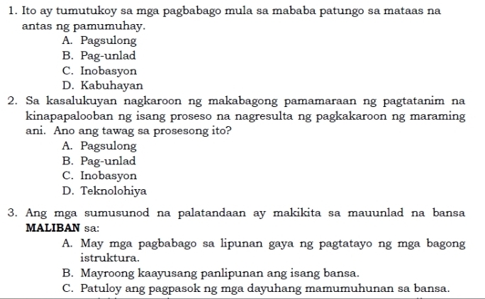 Ito ay tumutukoy sa mga pagbabago mula sa mababa patungo sa mataas na
antas ng pamumuhay.
A. Pagsulong
B. Pag-unlad
C. Inobasyon
D. Kabuhayan
2. Sa kasalukuyan nagkaroon ng makabagong pamamaraan ng pagtatanim na
kinapapalooban ng isang proseso na nagresulta ng pagkakaroon ng maraming
ani. Ano ang tawag sa prosesong ito?
A. Pagsulong
B. Pag-unlad
C. Inobasyon
D. Teknolohiya
3. Ang mga sumusunod na palatandaan ay makikita sa mauunlad na bansa
MALIBAN sa:
A. May mga pagbabago sa lipunan gaya ng pagtatayo ng mga bagong
istruktura.
B. Mayroong kaayusang panlipunan ang isang bansa.
C. Patuloy ang pagpasok ng mga dayuhang mamumuhunan sa bansa.