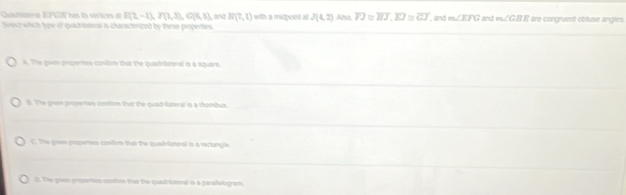 Cuntmern EPG2) has its verices of B(2,-1), I(1,3), G(6,3) and R(7,1) with a mcpont at J(4,2) Also overline FJ≌ overline HJ, overline EJ≌ overline GJ , and m∠ EFG and m∠ GHE are congruent obluse angles.
Serect which hype of quadriateral is characterized by these properties
A. The given properties confirm that the quadhilateral is a square
l. The gven propertes confirm that the quadrilateral is a rhambus.
C. The gven propertics confirm that the quadriateral is a rectangle
d. The grum propertir contim that the quadritsteral is a parallologram