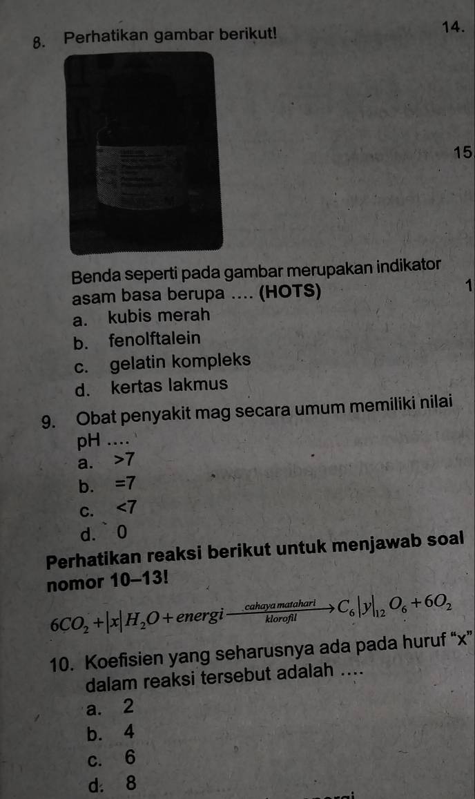 Perhatikan gambar berikut!
14.
15
Benda seperti pada gambar merupakan indikator
asam basa berupa .... (HOTS)
1
a. kubis merah
b. fenolftalein
c. gelatin kompleks
d. kertas lakmus
9. Obat penyakit mag secara umum memiliki nilai
pH ....
a. > 7
b. =7
C. , ∠ 7
d.` 0
Perhatikan reaksi berikut untuk menjawab soal
nomor 10-13!
6CO_2+|x|H_2O+energito  cahayamatahari/klorofil to C_6|y|_12O_6+6O_2
10. Koefisien yang seharusnya ada pada huruf “ x ”
dalam reaksi tersebut adalah ....
a. 2
b. 4
c. 6
d. 8