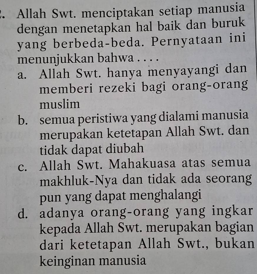 Allah Swt. menciptakan setiap manusia
dengan menetapkan hal baik dan buruk
yang berbeda-beda. Pernyataan ini
menunjukkan bahwa . . . .
a. Allah Swt. hanya menyayangi dan
memberi rezeki bagi orang-orang
muslim
b. semua peristiwa yang dialami manusia
merupakan ketetapan Allah Swt. dan
tidak dapat diubah
c. Allah Swt. Mahakuasa atas semua
makhluk-Nya dan tidak ada seorang
pun yang dapat menghalangi
d. adanya orang-orang yang ingkar
kepada Allah Swt. merupakan bagian
dari ketetapan Allah Swt., bukan
keinginan manusia