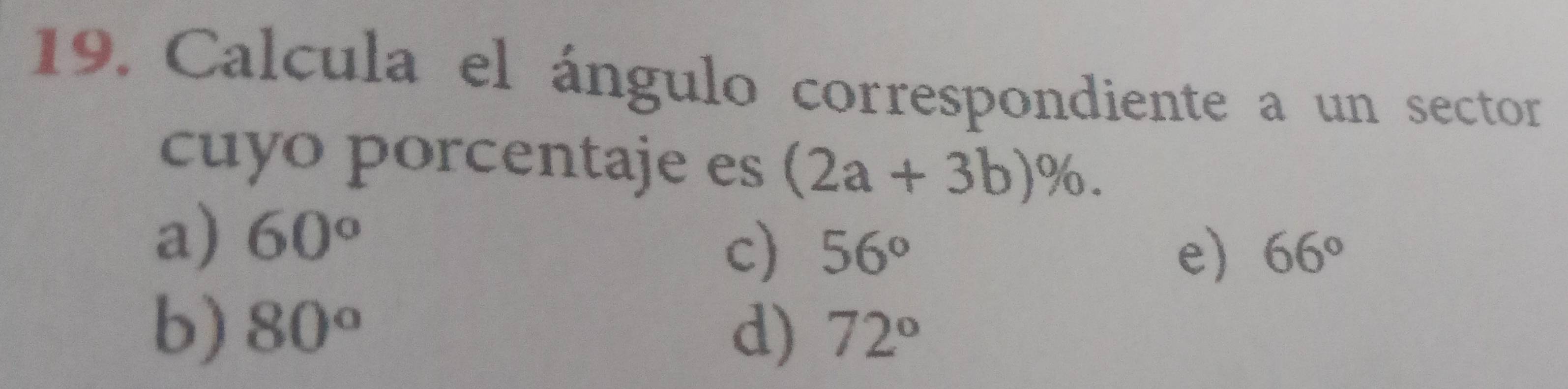 Calcula el ángulo correspondiente a un sector
cuyo porcentaje es (2a+3b)%.
a) 60°
c) 56° e) 66°
b) 80° d) 72°