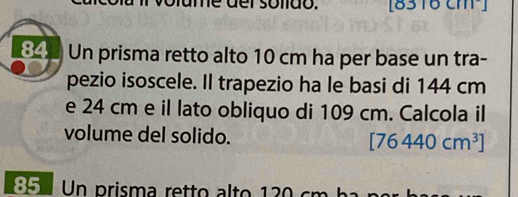 [8316 cm²]
34 Un prisma retto alto 10 cm ha per base un tra- 
pezio isoscele. Il trapezio ha le basi di 144 cm
e 24 cm e il lato obliquo di 109 cm. Calcola il 
volume del solido. [76440cm^3]
85 Un prisma retto alto 130 cm