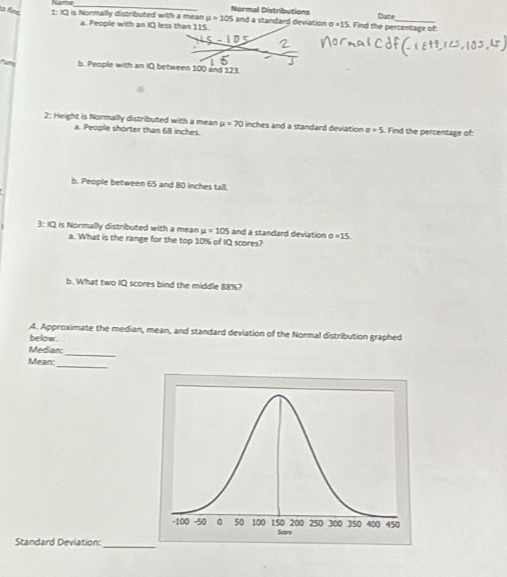 Normal Distributions Date
to fine 1: IQ is Normally distributed with a mean mu =105 and a standard deviation sigma =15 Find the percentage of:
a. People with an IQ less than 115.
run b. People with an IQ between 100 and 123.
2: Height is Normally distributed with a mean mu =70 inches and a standard deviation sigma =5. Find the percentage of:
a. People shorter than 68 inches.
b. People between 65 and 80 inches tall.
3: IQ is Normally distributed with a mean mu =105 and a standard deviation sigma =15. 
a. What is the range for the top 10% of IQ scores?
b. What two IQ scores bind the middle 88%?
4. Approximate the median, mean, and standard deviation of the Normal distribution graphed
below.
Median:
_
Mean:
_
Standard Deviation:
_